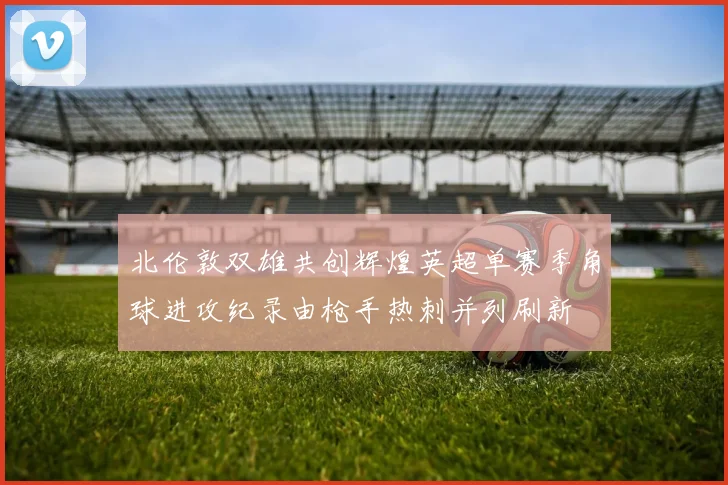 北伦敦双雄共创辉煌英超单赛季角球进攻纪录由枪手热刺并列刷新