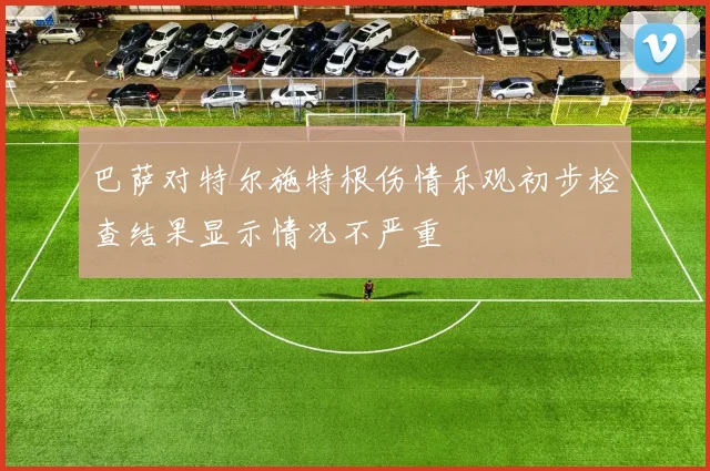 巴萨对特尔施特根伤情乐观初步检查结果显示情况不严重