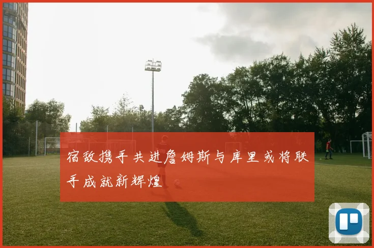宿敌携手共进詹姆斯与库里或将联手成就新辉煌