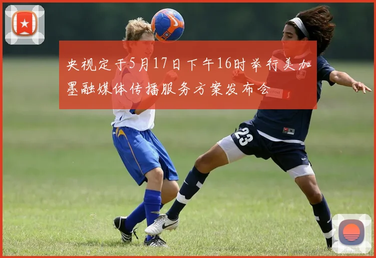 央视定于5月17日下午16时举行美加墨融媒体传播服务方案发布会