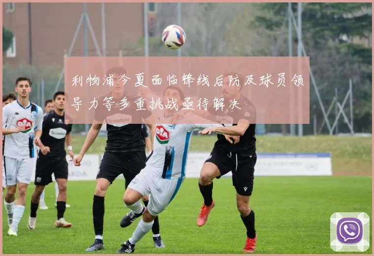利物浦今夏面临锋线后防及球员领导力等多重挑战亟待解决