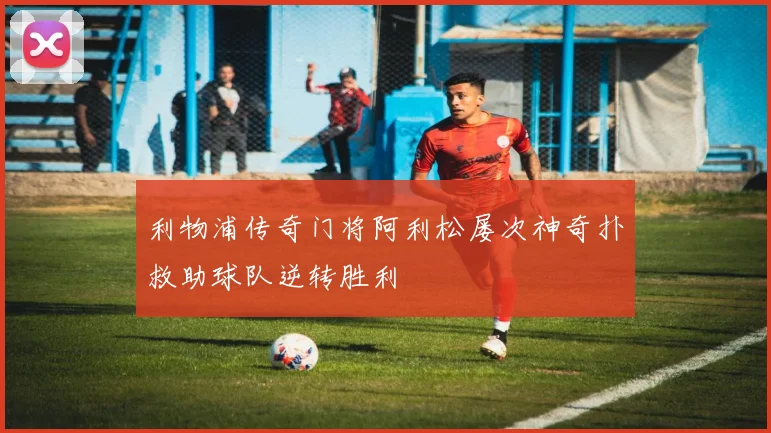 利物浦传奇门将阿利松屡次神奇扑救助球队逆转胜利