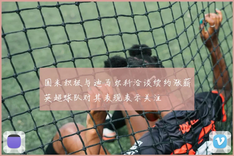 国米积极与迪马尔科洽谈续约涨薪英超球队对其表现表示关注