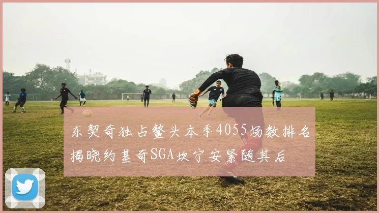 东契奇独占鳌头本季4055场数排名揭晓约基奇SGA坎宁安紧随其后