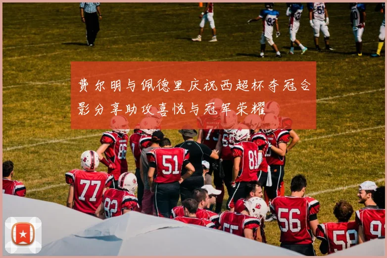 费尔明与佩德里庆祝西超杯夺冠合影分享助攻喜悦与冠军荣耀
