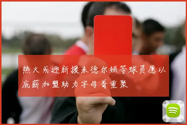热火或迎新援米德尔顿等球员愿以底薪加盟助力字母哥重聚