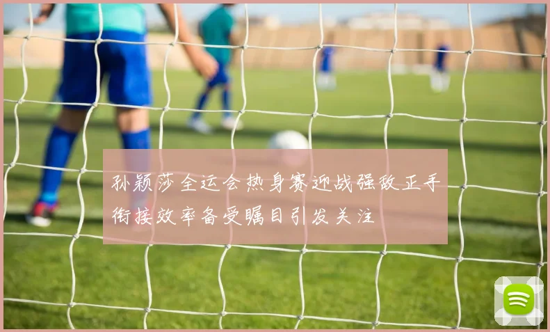孙颖莎全运会热身赛迎战强敌正手衔接效率备受瞩目引发关注