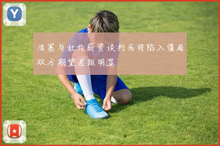 活塞与杜伦薪资谈判或将陷入僵局双方期望差距明显