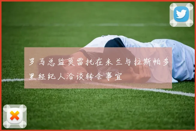 罗马总监莫雷托在米兰与拉斯帕多里经纪人洽谈转会事宜