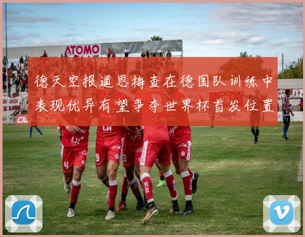 德天空报道恩梅查在德国队训练中表现优异有望争夺世界杯首发位置