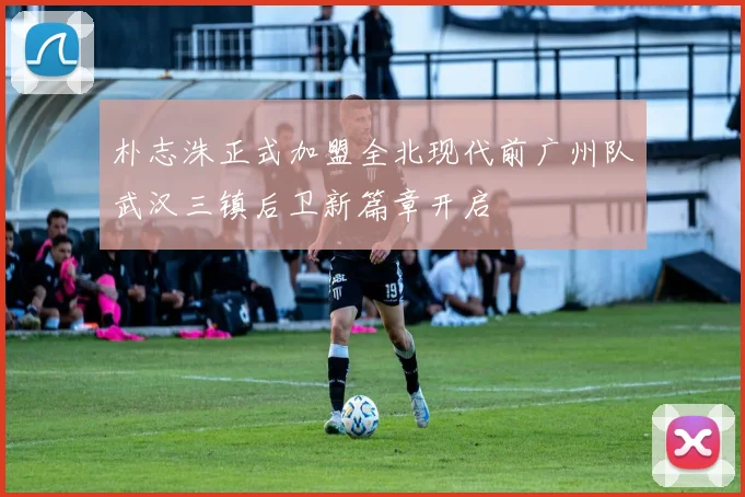 朴志洙正式加盟全北现代前广州队武汉三镇后卫新篇章开启