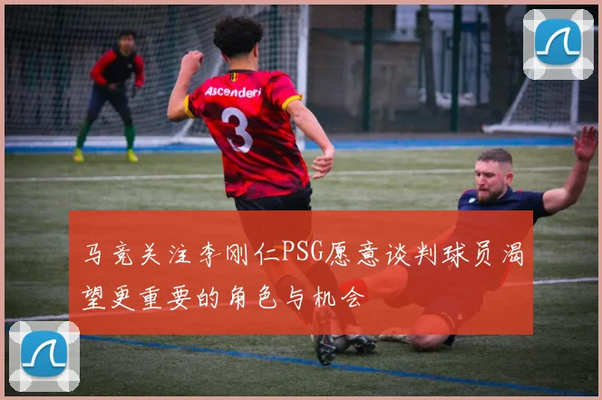 马竞关注李刚仁PSG愿意谈判球员渴望更重要的角色与机会