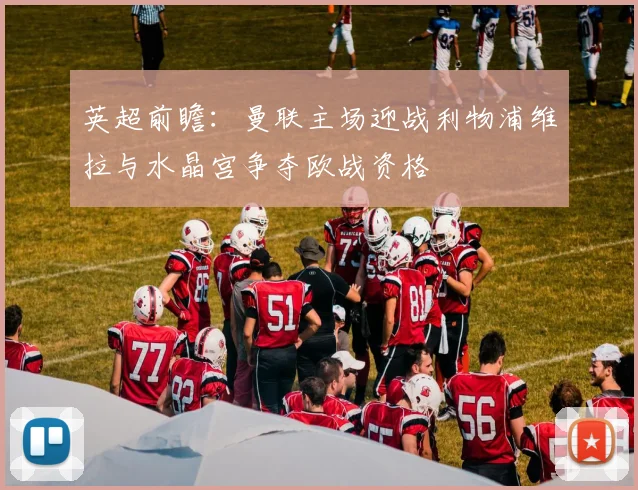 英超前瞻：曼联主场迎战利物浦维拉与水晶宫争夺欧战资格