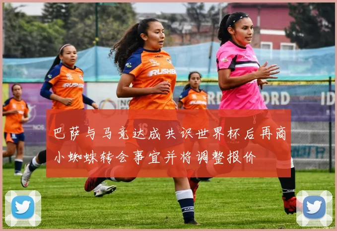 巴萨与马竞达成共识世界杯后再商小蜘蛛转会事宜并将调整报价
