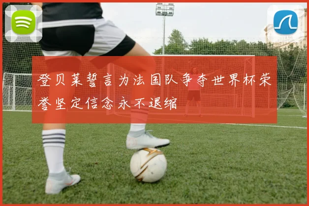 登贝莱誓言为法国队争夺世界杯荣誉坚定信念永不退缩