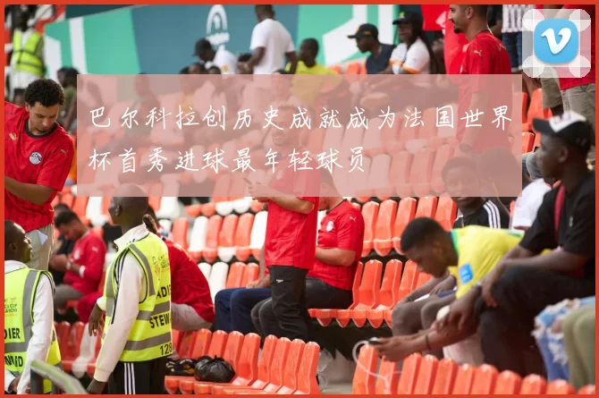 巴尔科拉创历史成就成为法国世界杯首秀进球最年轻球员
