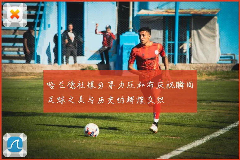 哈兰德社媒分享力压加布庆祝瞬间足球之美与历史的辉煌交织