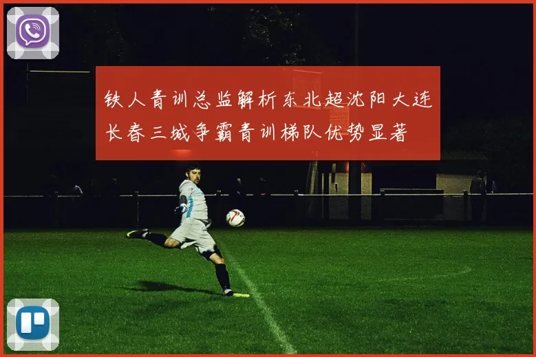 铁人青训总监解析东北超沈阳大连长春三城争霸青训梯队优势显著