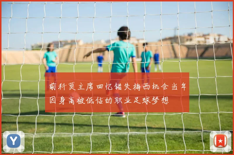 前科莫主席回忆错失梅西机会当年因身高被低估的职业足球梦想