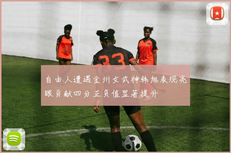 自由人遭遇金州女武神韩旭表现亮眼贡献四分正负值显著提升