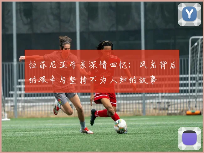 拉菲尼亚母亲深情回忆：风光背后的艰辛与坚持不为人知的故事